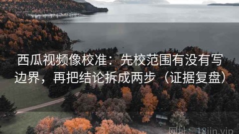 西瓜视频像校准：先校范围有没有写边界，再把结论拆成两步（证据复盘）