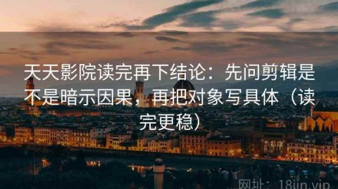 天天影院读完再下结论：先问剪辑是不是暗示因果，再把对象写具体（读完更稳）