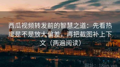 西瓜视频转发前的智慧之道：先看热度是不是放大偏差，再把截图补上下文（两遍阅读）
