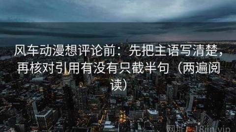 风车动漫想评论前：先把主语写清楚，再核对引用有没有只截半句（两遍阅读）