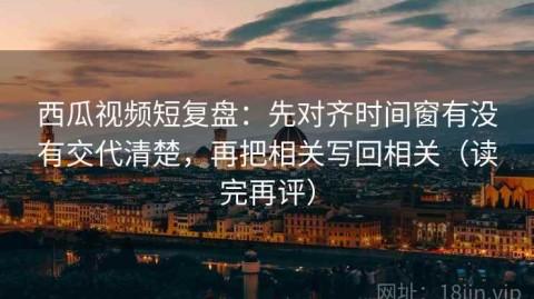 西瓜视频短复盘：先对齐时间窗有没有交代清楚，再把相关写回相关（读完再评）