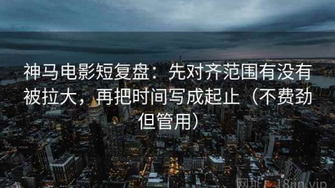 神马电影短复盘：先对齐范围有没有被拉大，再把时间写成起止（不费劲但管用）