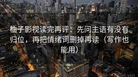 柚子影视读完再评：先问主语有没有归位，再把情绪词删掉再读（写作也能用）
