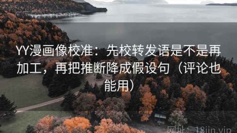 YY漫画像校准：先校转发语是不是再加工，再把推断降成假设句（评论也能用）