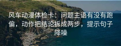 风车动漫体检卡：问题主语有没有跑偏，动作把结论拆成两步，提示句子降噪