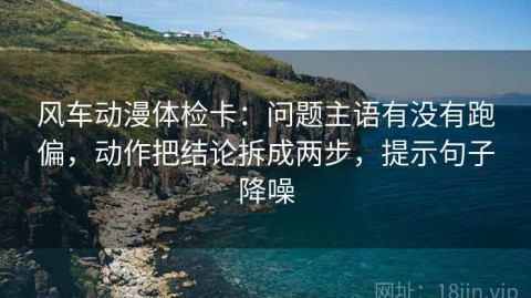 风车动漫体检卡：问题主语有没有跑偏，动作把结论拆成两步，提示句子降噪