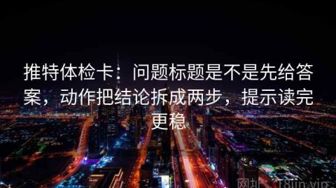 推特体检卡：问题标题是不是先给答案，动作把结论拆成两步，提示读完更稳