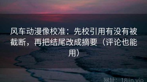 风车动漫像校准：先校引用有没有被截断，再把结尾改成摘要（评论也能用）