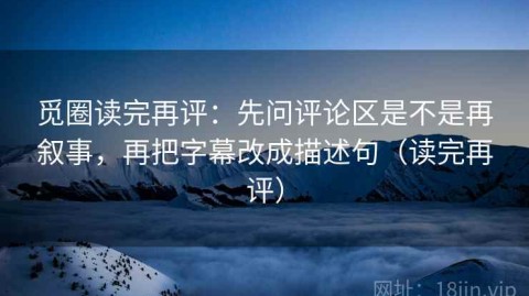 觅圈读完再评：先问评论区是不是再叙事，再把字幕改成描述句（读完再评）
