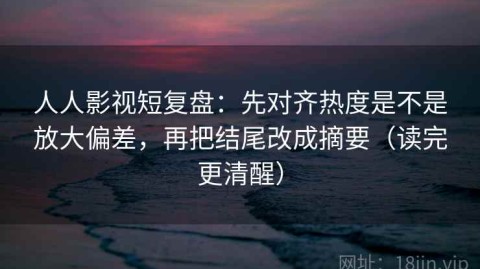 人人影视短复盘：先对齐热度是不是放大偏差，再把结尾改成摘要（读完更清醒）