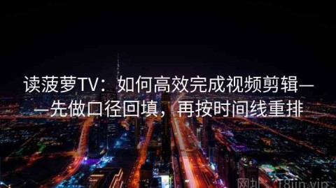读菠萝TV：如何高效完成视频剪辑——先做口径回填，再按时间线重排