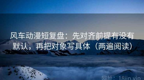 风车动漫短复盘：先对齐前提有没有默认，再把对象写具体（两遍阅读）
