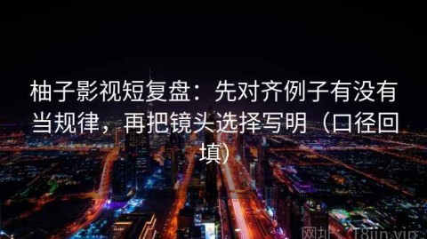 柚子影视短复盘：先对齐例子有没有当规律，再把镜头选择写明（口径回填）