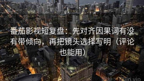 番茄影视短复盘：先对齐因果词有没有带倾向，再把镜头选择写明（评论也能用）