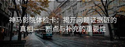 神马影院体检卡：揭开问题证据链的真相——断点与补充的重要性