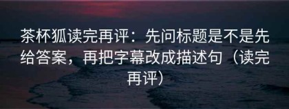 茶杯狐读完再评：先问标题是不是先给答案，再把字幕改成描述句（读完再评）