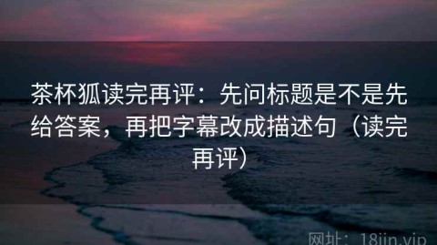 茶杯狐读完再评：先问标题是不是先给答案，再把字幕改成描述句（读完再评）