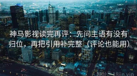 神马影视读完再评：先问主语有没有归位，再把引用补完整（评论也能用）