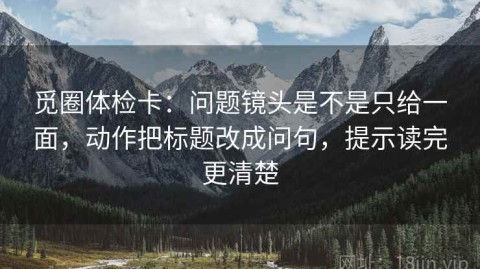 觅圈体检卡：问题镜头是不是只给一面，动作把标题改成问句，提示读完更清楚
