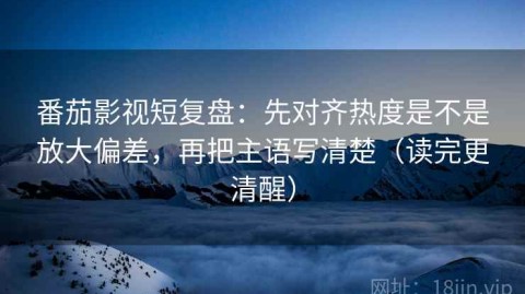 番茄影视短复盘：先对齐热度是不是放大偏差，再把主语写清楚（读完更清醒）