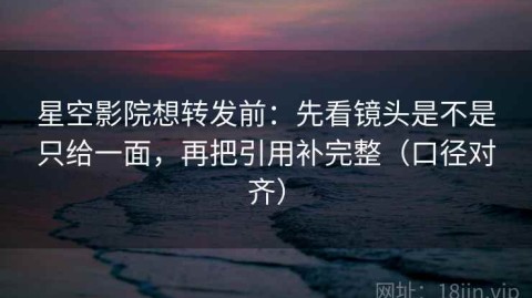 星空影院想转发前：先看镜头是不是只给一面，再把引用补完整（口径对齐）