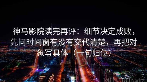 神马影院读完再评：细节决定成败，先问时间窗有没有交代清楚，再把对象写具体（一句归位）
