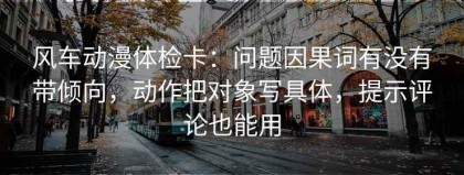 风车动漫体检卡：问题因果词有没有带倾向，动作把对象写具体，提示评论也能用