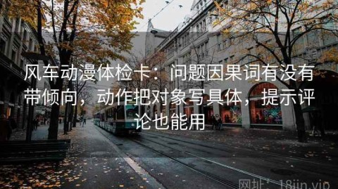 风车动漫体检卡：问题因果词有没有带倾向，动作把对象写具体，提示评论也能用