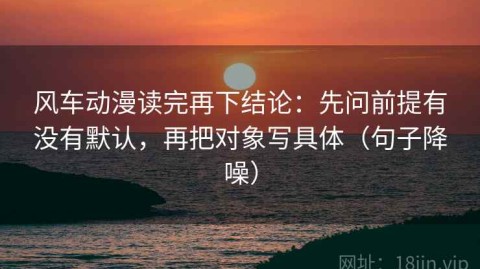风车动漫读完再下结论：先问前提有没有默认，再把对象写具体（句子降噪）