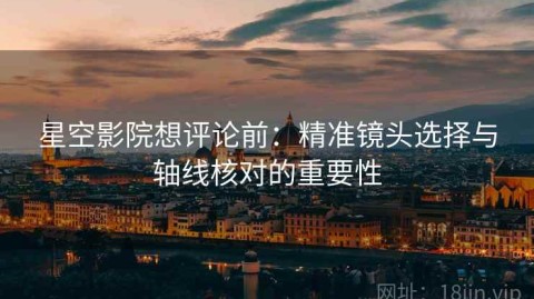 星空影院想评论前：精准镜头选择与轴线核对的重要性