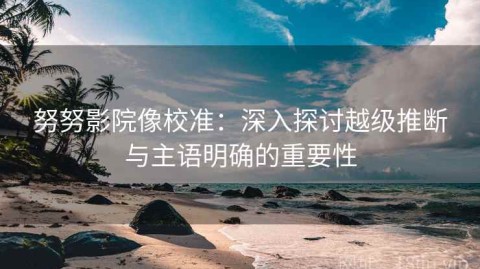 努努影院像校准：深入探讨越级推断与主语明确的重要性