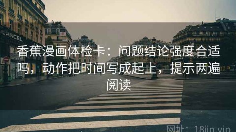 香蕉漫画体检卡：问题结论强度合适吗，动作把时间写成起止，提示两遍阅读