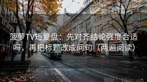 菠萝TV短复盘：先对齐结论强度合适吗，再把标题改成问句（两遍阅读）