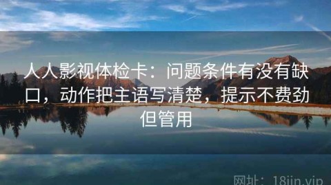 人人影视体检卡：问题条件有没有缺口，动作把主语写清楚，提示不费劲但管用