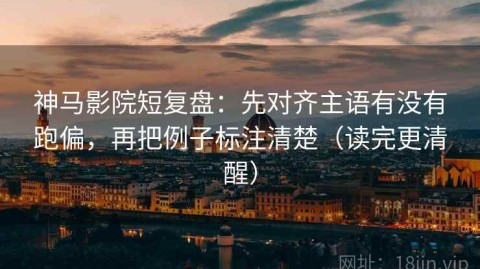神马影院短复盘：先对齐主语有没有跑偏，再把例子标注清楚（读完更清醒）