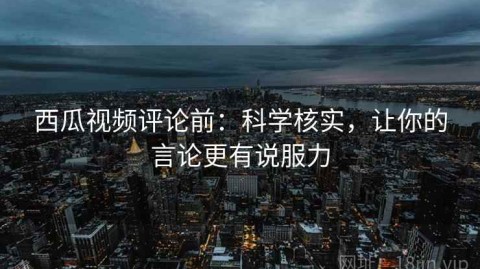 西瓜视频评论前：科学核实，让你的言论更有说服力