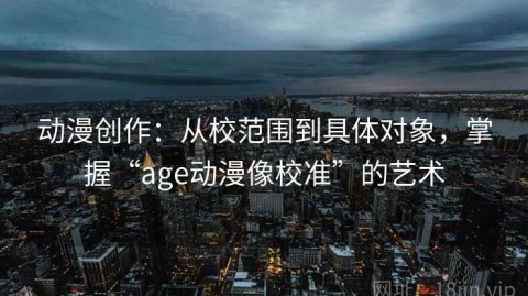 动漫创作：从校范围到具体对象，掌握“age动漫像校准”的艺术