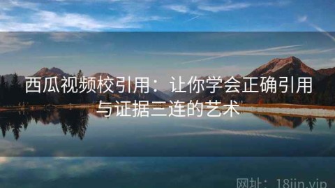 西瓜视频校引用：让你学会正确引用与证据三连的艺术