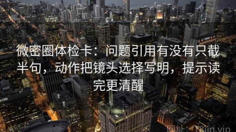 微密圈体检卡：问题引用有没有只截半句，动作把镜头选择写明，提示读完更清醒