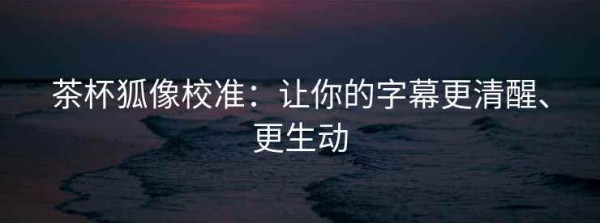 茶杯狐像校准：让你的字幕更清醒、更生动