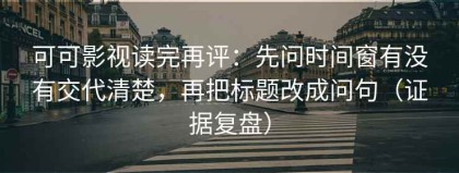 可可影视读完再评：先问时间窗有没有交代清楚，再把标题改成问句（证据复盘）