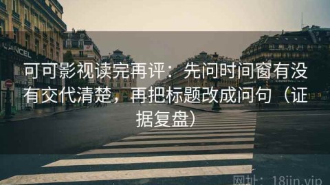 可可影视读完再评：先问时间窗有没有交代清楚，再把标题改成问句（证据复盘）