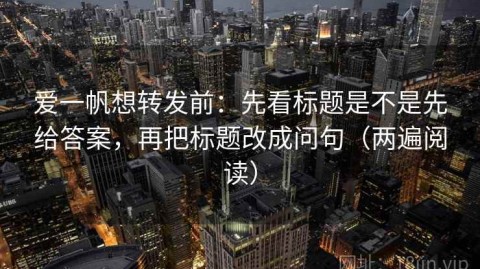 爱一帆想转发前：先看标题是不是先给答案，再把标题改成问句（两遍阅读）