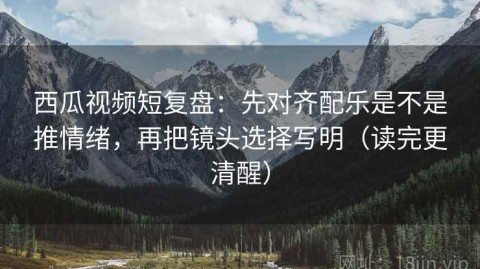 西瓜视频短复盘：先对齐配乐是不是推情绪，再把镜头选择写明（读完更清醒）