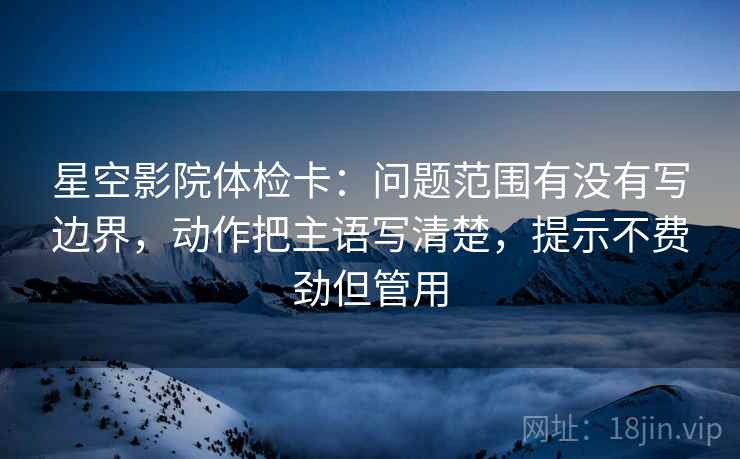 星空影院体检卡:问题范围有没有写边界,动作把主语写清楚,提示不费劲但管用 星空影院体检卡:问题范围有没有写边界,动作把主语写清楚,提示不费劲但管用