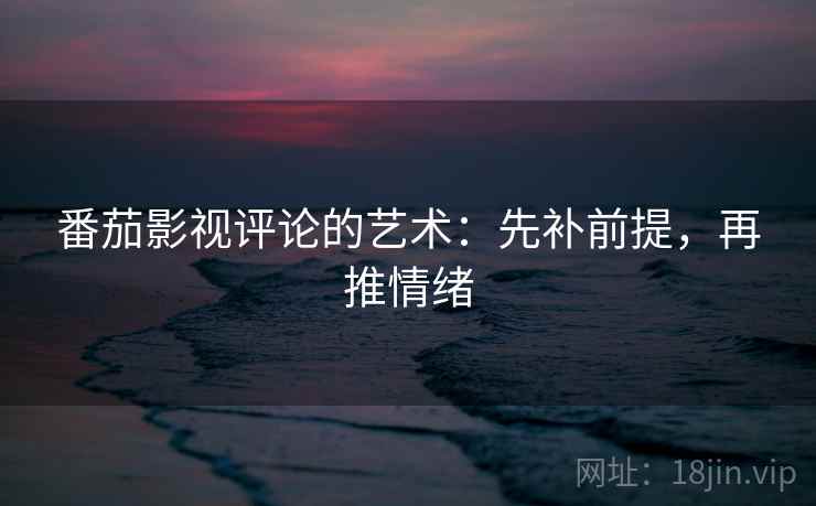 番茄影视评论的艺术:先补前提,再推情绪 番茄影视评论的艺术:先补前提,再推情绪