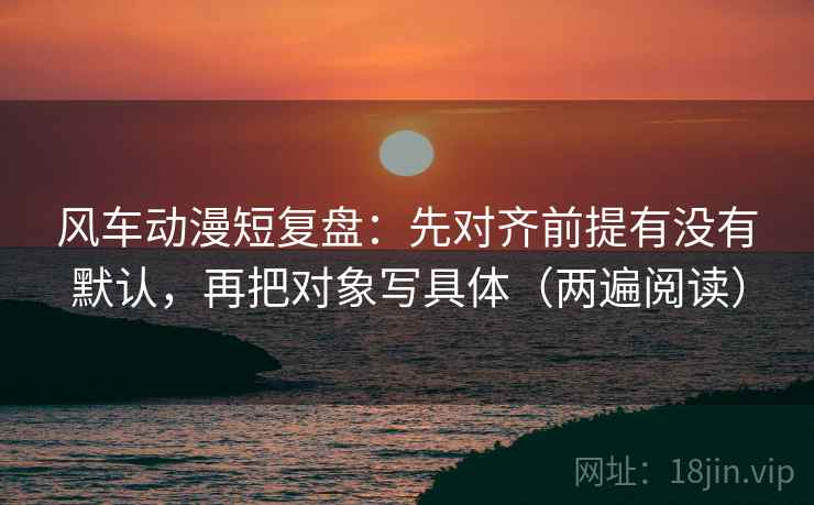 风车动漫短复盘：先对齐前提有没有默认，再把对象写具体（两遍阅读）