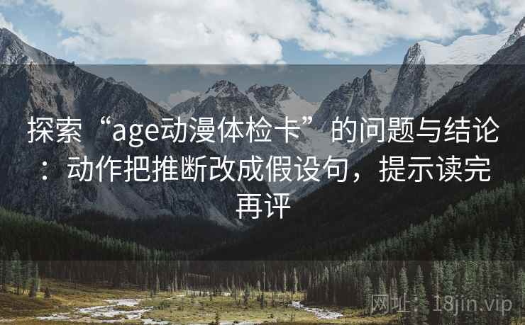 探索“age动漫体检卡”的问题与结论:动作把推断改成假设句,提示读完再评 探索“age动漫体检卡”的问题与结论:动作把推断改成假设句,提示读完再评