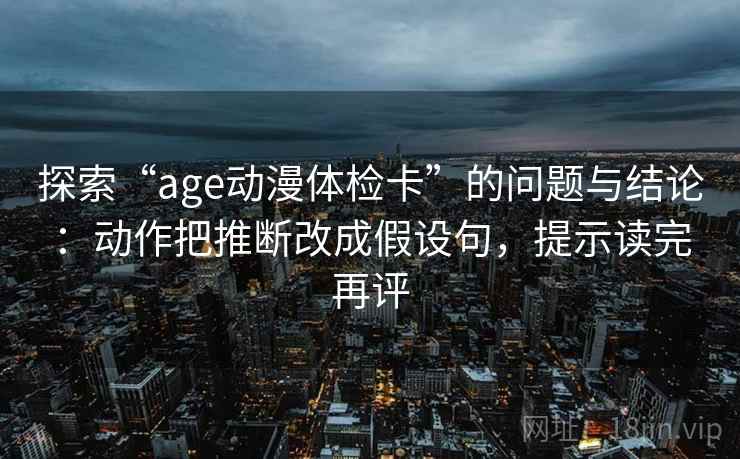探索“age动漫体检卡”的问题与结论:动作把推断改成假设句,提示读完再评 探索“age动漫体检卡”的问题与结论:动作把推断改成假设句,提示读完再评