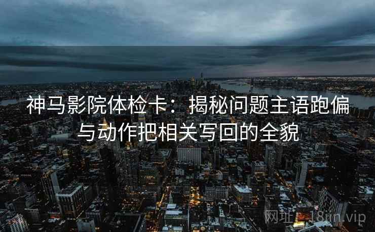 神马影院体检卡：揭秘问题主语跑偏与动作把相关写回的全貌